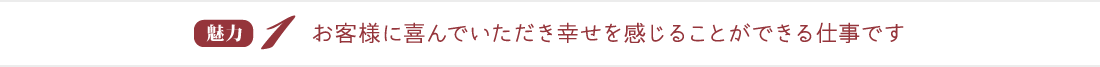 魅力１：お客様に喜んでいただき幸せを感じることができる仕事です