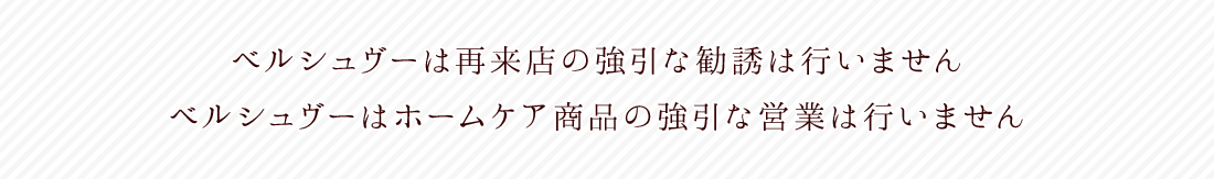 ベルシュヴーは再来店の強引な勧誘は行いません。ベルシュヴーはホームケア商品の強引な営業は行いません。