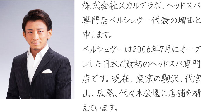 株式会社スカルプラボ、ヘッドスパ専門店ベルシュヴー代表の増田と申します。ベルシュヴーは2006年7月にオープンした日本で最初のヘッドスパ専門店です。現在、東京の駒沢、代官山、広尾に店舗を構えています。